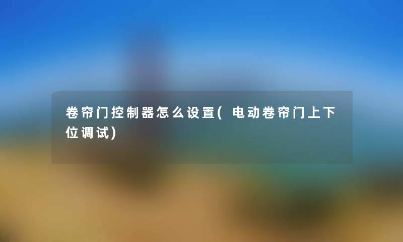 卷帘门控制器怎么设置(电动卷帘门上下位调试) 卷帘门控制器怎么设置(电动卷帘门上下位调试)