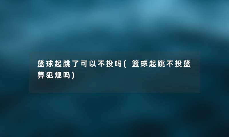 篮球起跳了可以不投吗(篮球起跳不投篮算犯规吗) 篮球起跳了可以不投吗(篮球起跳不投篮算犯规吗)