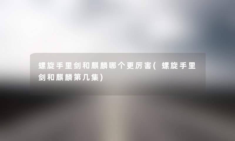 螺旋手里剑和麒麟哪个更厉害(螺旋手里剑和麒麟第几集) 螺旋手里剑和麒麟哪个更厉害(螺旋手里剑和麒麟第几集)
