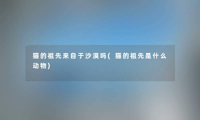 猫的祖先来自于沙漠吗(猫的祖先是什么动物)
