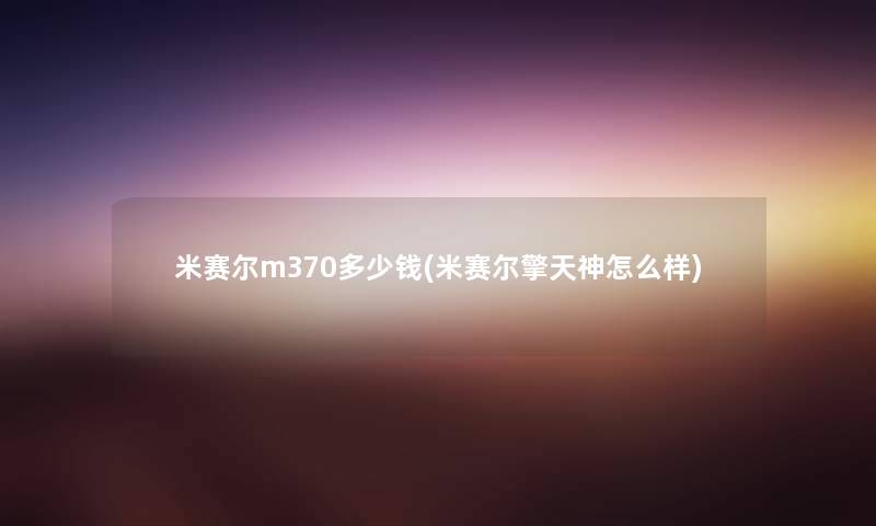 米赛尔m370多少钱(米赛尔擎天神怎么样) 米赛尔m370多少钱(米赛尔擎天神怎么样)