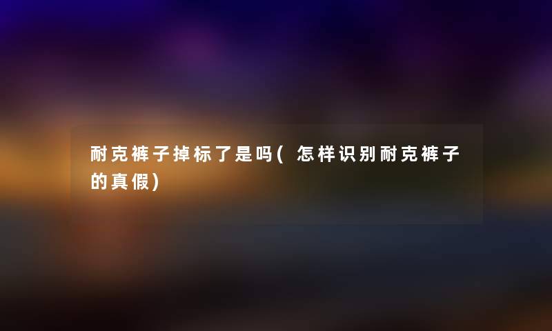 耐克裤子掉标了是吗(怎样识别耐克裤子的真假) 耐克裤子掉标了是吗(怎样识别耐克裤子的真假)