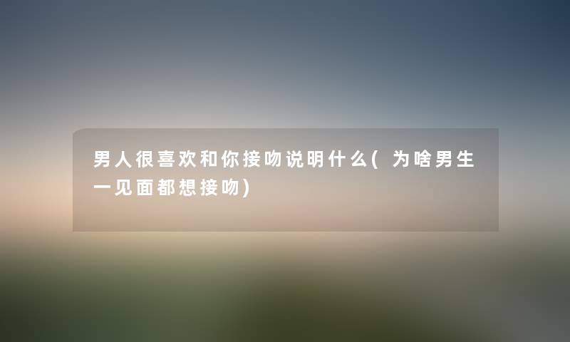男人很喜欢和你接吻说明什么(为啥男生一见面都想接吻) 男人很喜欢和你接吻说明什么(为啥男生一见面都想接吻)