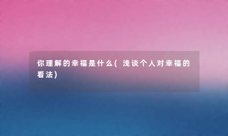 你理解的幸福是什么(浅谈个人对幸福的看法) 你理解的幸福是什么(浅谈个人对幸福的看法)