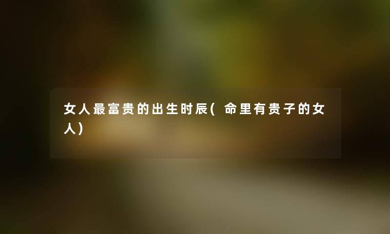 女人富贵的出生时辰(命里有贵子的女人) 女人富贵的出生时辰(命里有贵子的女人)