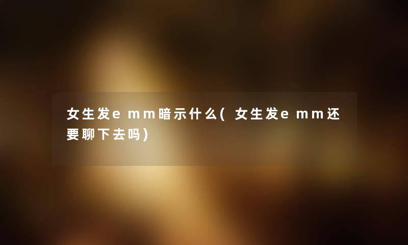 女生发emm暗示什么(女生发emm还要聊下去吗) 女生发emm暗示什么(女生发emm还要聊下去吗)
