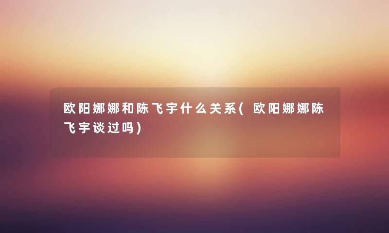 欧阳娜娜和陈飞宇什么关系(欧阳娜娜陈飞宇谈过吗) 欧阳娜娜和陈飞宇什么关系(欧阳娜娜陈飞宇谈过吗)