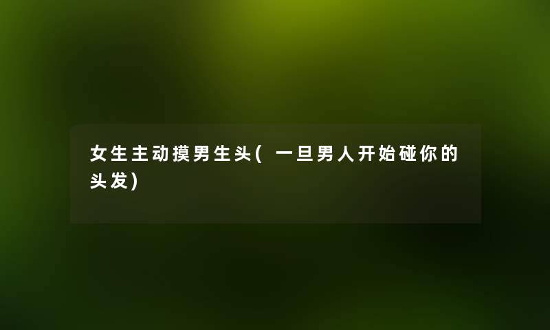 女生主动摸男生头(一旦男人开始碰你的头发) 女生主动摸男生头(一旦男人开始碰你的头发)