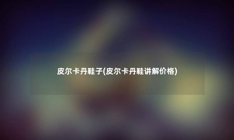 皮尔卡丹鞋子(皮尔卡丹鞋讲解价格) 皮尔卡丹鞋子(皮尔卡丹鞋讲解价格)