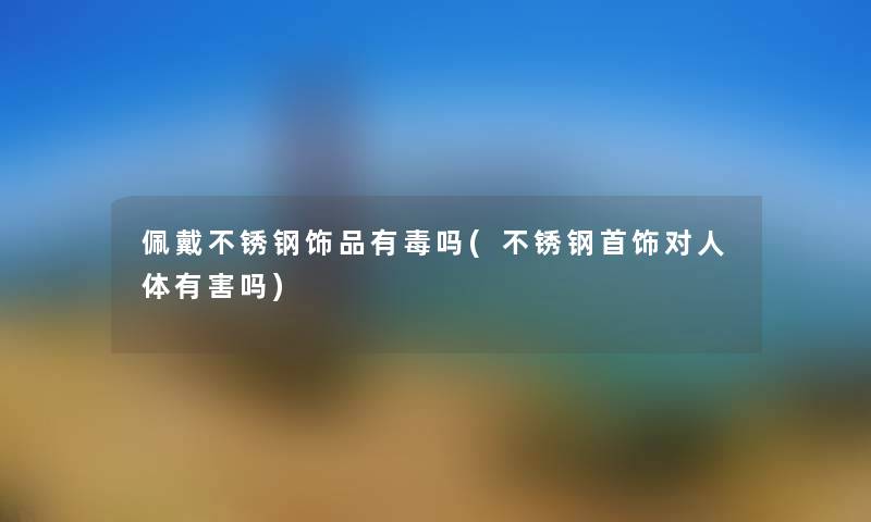 佩戴不锈钢饰品有毒吗(不锈钢首饰对人体有害吗)