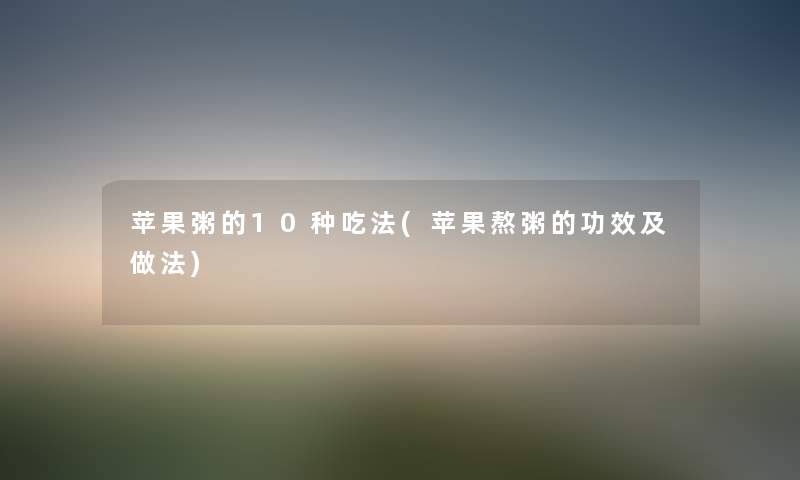苹果粥的10种吃法(苹果熬粥的功效及做法) 苹果粥的10种吃法(苹果熬粥的功效及做法)