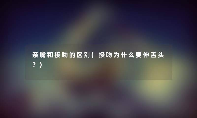 亲嘴和接吻的区别(接吻为什么要伸舌头?) 亲嘴和接吻的区别(接吻为什么要伸舌头?)
