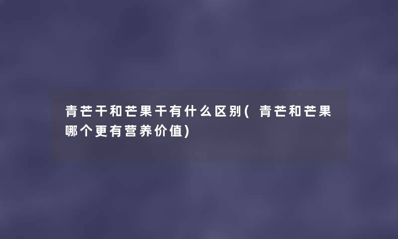 青芒干和芒果干有什么区别(青芒和芒果哪个更有营养价值) 青芒干和芒果干有什么区别(青芒和芒果哪个更有营养价值)