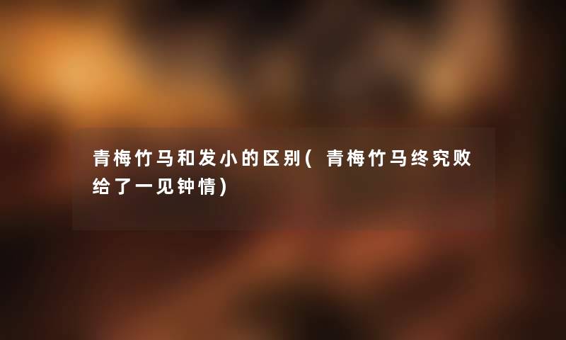 青梅竹马和发小的区别(青梅竹马终究败给了一见钟情) 青梅竹马和发小的区别(青梅竹马终究败给了一见钟情)