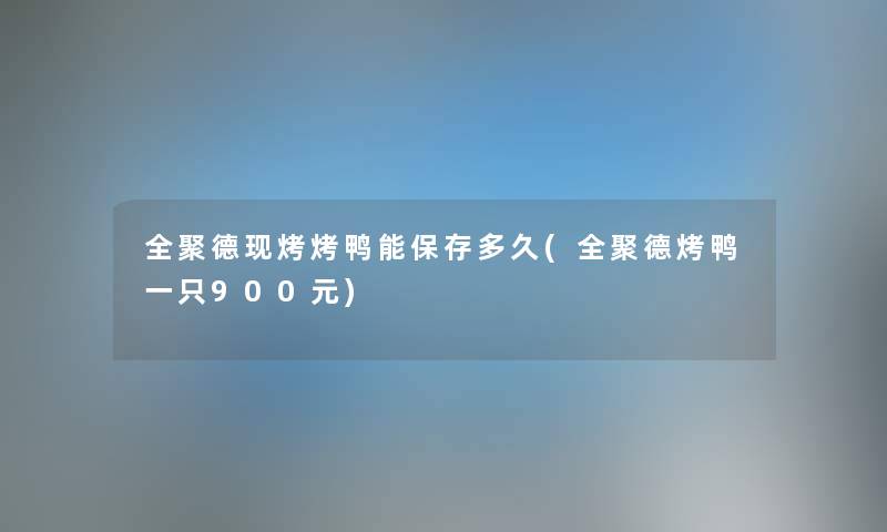 全聚德现烤烤鸭能保存多久(全聚德烤鸭一只900元) 全聚德现烤烤鸭能保存多久(全聚德烤鸭一只900元)