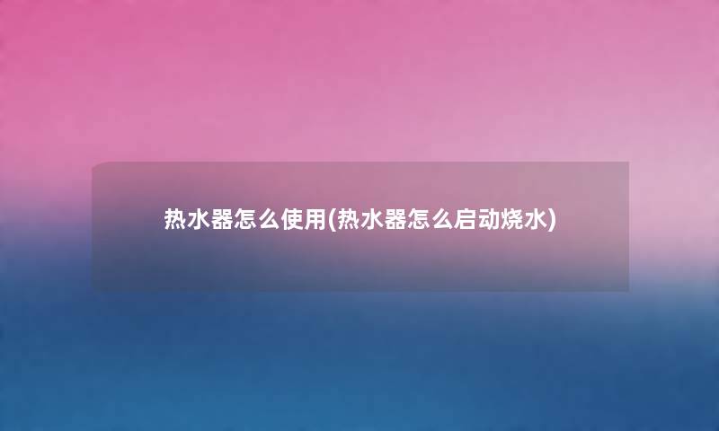热水器怎么使用(热水器怎么启动烧水) 热水器怎么使用(热水器怎么启动烧水)