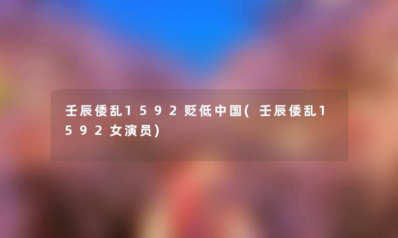 壬辰倭乱1592贬低中国(壬辰倭乱1592女演员) 壬辰倭乱1592贬低中国(壬辰倭乱1592女演员)
