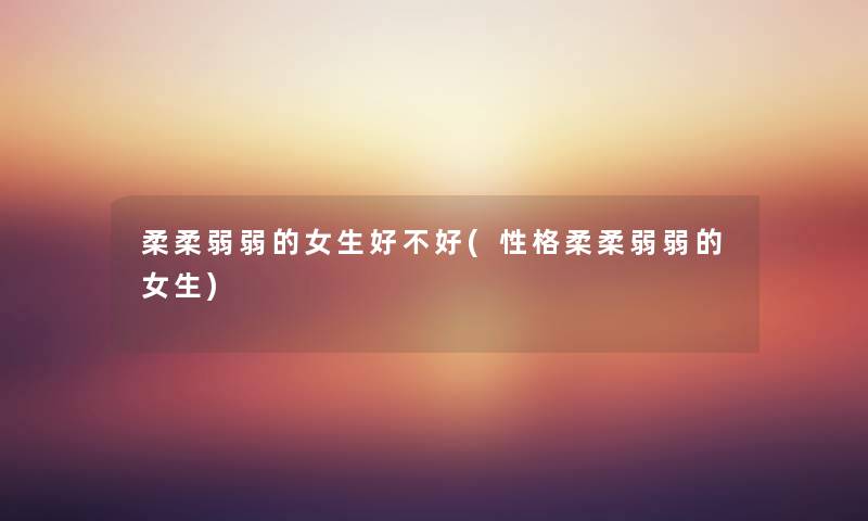 柔柔弱弱的女生好不好(性格柔柔弱弱的女生)