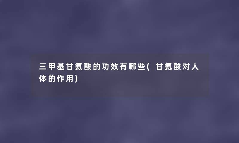 三甲基甘氨酸的功效有哪些(甘氨酸对人体的作用) 三甲基甘氨酸的功效有哪些(甘氨酸对人体的作用)
