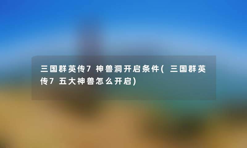 三国群英传7神兽洞开启条件(三国群英传7五大神兽怎么开启) 三国群英传7神兽洞开启条件(三国群英传7五大神兽怎么开启)