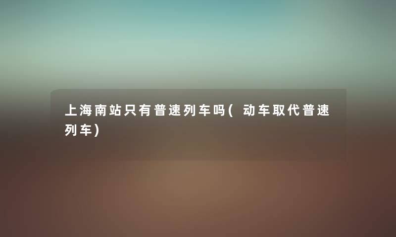 上海南站只有普速列车吗(动车取代普速列车) 上海南站只有普速列车吗(动车取代普速列车)