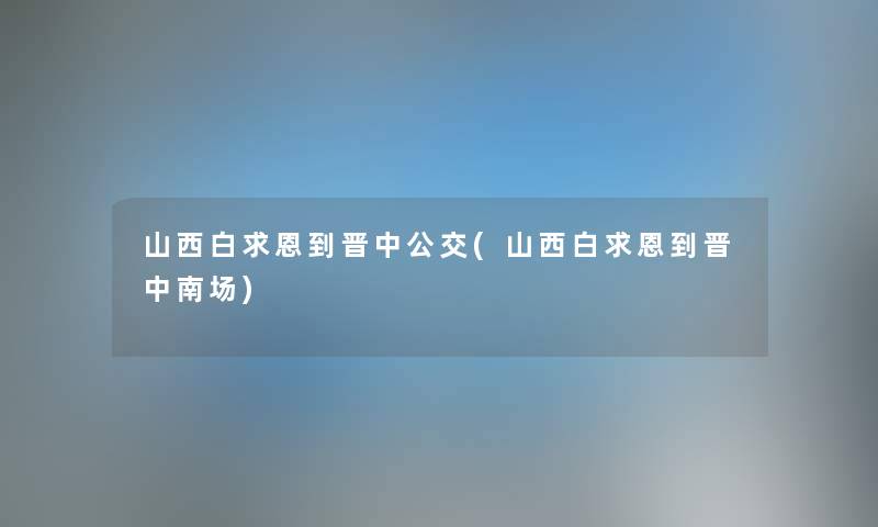 山西白求恩到晋中公交(山西白求恩到晋中南场) 山西白求恩到晋中公交(山西白求恩到晋中南场)