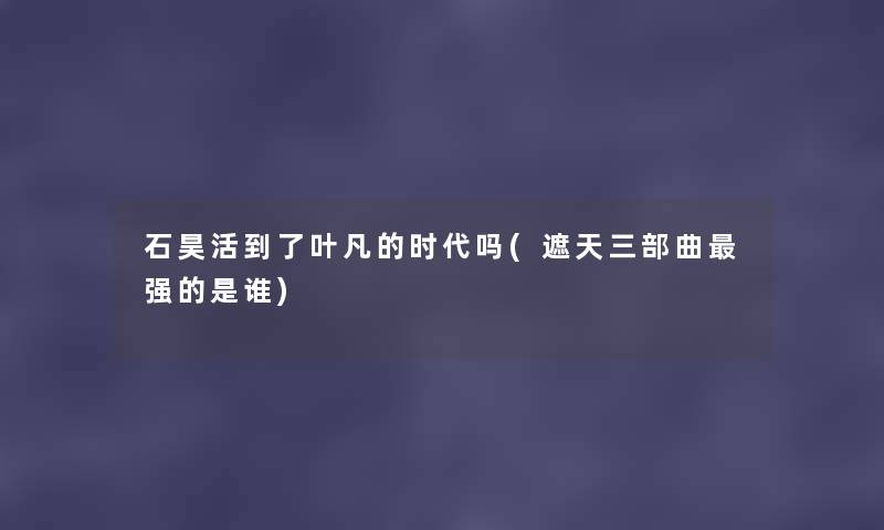 石昊活到了叶凡的时代吗(遮天三部曲强的是谁) 石昊活到了叶凡的时代吗(遮天三部曲强的是谁)