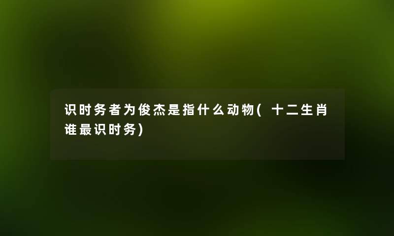 识时务者为俊杰是指什么动物(十二生肖谁识时务) 识时务者为俊杰是指什么动物(十二生肖谁识时务)