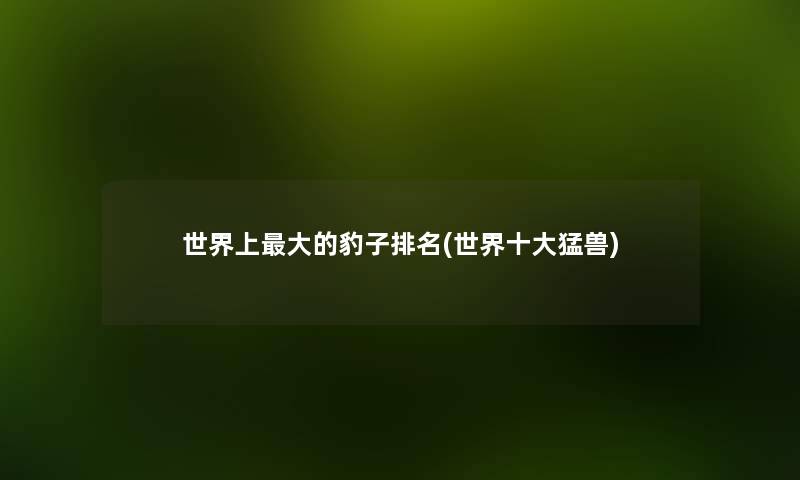 世界上大的豹子推荐(世界一些猛兽) 世界上大的豹子推荐(世界一些猛兽)