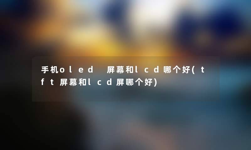 手机oled 屏幕和lcd哪个好(tft屏幕和lcd屏哪个好) 手机oled 屏幕和lcd哪个好(tft屏幕和lcd屏哪个好)