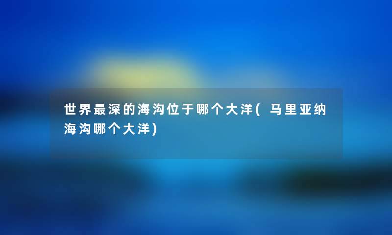 世界深的海沟位于哪个大洋(马里亚纳海沟哪个大洋) 世界深的海沟位于哪个大洋(马里亚纳海沟哪个大洋)