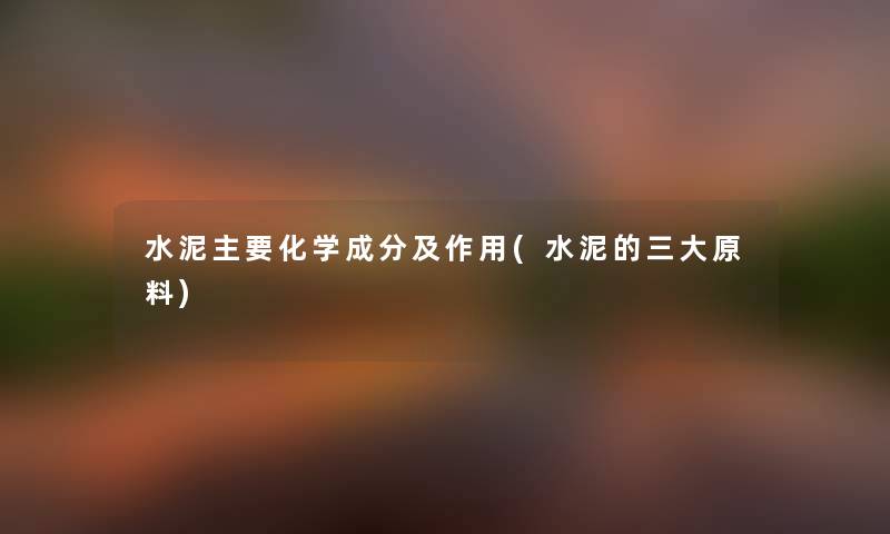 水泥主要化学成分及作用(水泥的三大原料) 水泥主要化学成分及作用(水泥的三大原料)