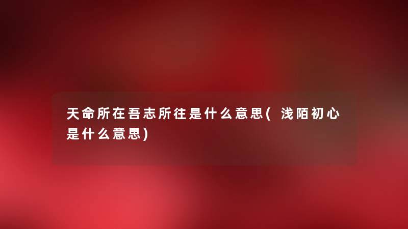 天命所在吾志所往是什么意思(浅陌初心是什么意思) 天命所在吾志所往是什么意思(浅陌初心是什么意思)