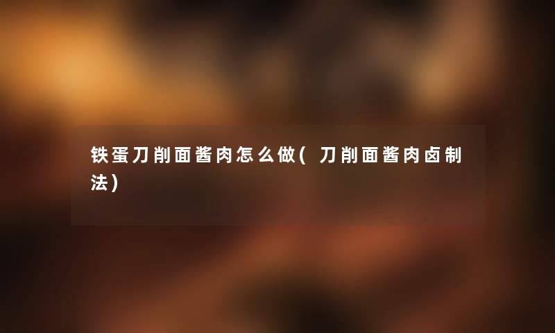 铁蛋刀削面酱肉怎么做(刀削面酱肉卤制法) 铁蛋刀削面酱肉怎么做(刀削面酱肉卤制法)