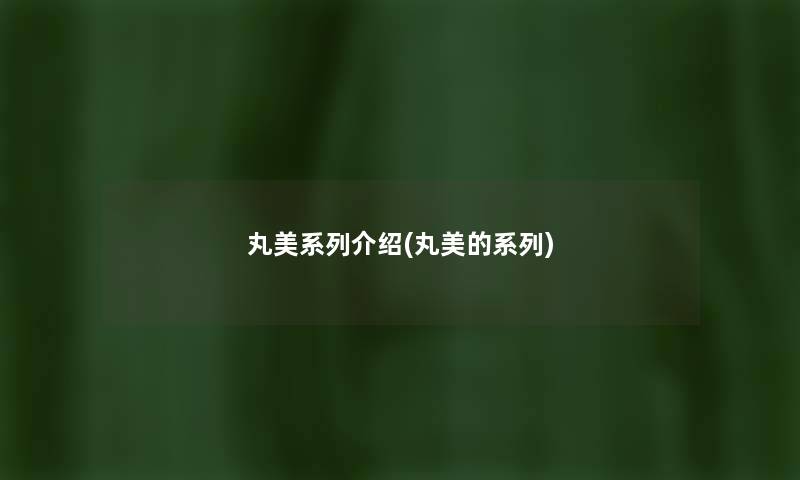 丸美系列介绍(丸美的系列) 丸美系列介绍(丸美的系列)