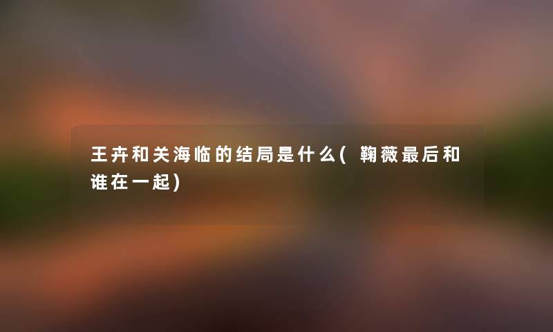 王卉和关海临的结局是什么(鞠薇这里要说和谁在一起)