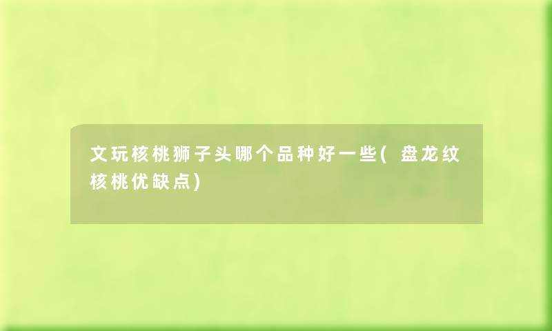 文玩核桃狮子头哪个品种好一些(盘龙纹核桃优缺点) 文玩核桃狮子头哪个品种好一些(盘龙纹核桃优缺点)