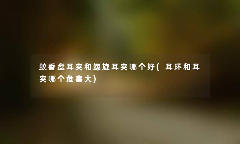 蚊香盘耳夹和螺旋耳夹哪个好(耳环和耳夹哪个危害大) 蚊香盘耳夹和螺旋耳夹哪个好(耳环和耳夹哪个危害大)