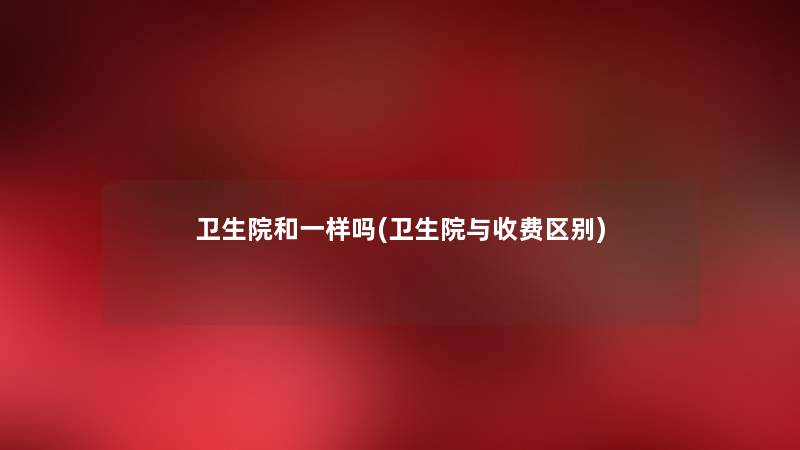 卫生院和一样吗(卫生院与收费区别) 卫生院和一样吗(卫生院与收费区别)