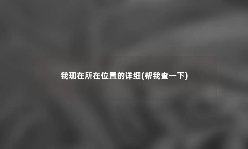 我所在位置的详细(帮我查一下) 我所在位置的详细(帮我查一下)