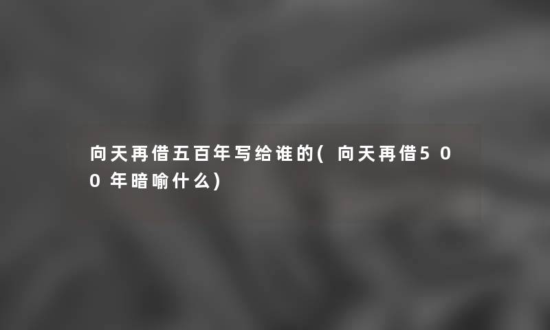向天再借五百年写给谁的(向天再借500年暗喻什么) 向天再借五百年写给谁的(向天再借500年暗喻什么)