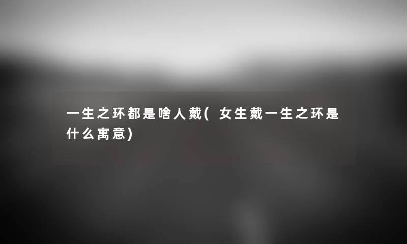 一生之环都是啥人戴(女生戴一生之环是什么寓意) 一生之环都是啥人戴(女生戴一生之环是什么寓意)