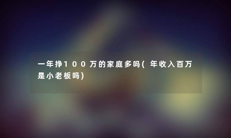 一年挣100万的家庭多吗(年收入百万是小老板吗) 一年挣100万的家庭多吗(年收入百万是小老板吗)