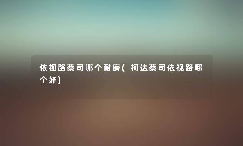 依视路蔡司哪个耐磨(柯达蔡司依视路哪个好) 依视路蔡司哪个耐磨(柯达蔡司依视路哪个好)
