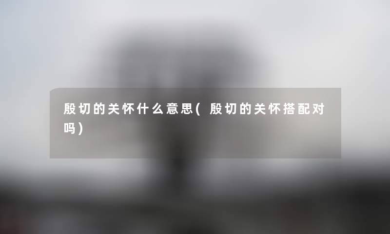 殷切的关怀什么意思(殷切的关怀搭配对吗) 殷切的关怀什么意思(殷切的关怀搭配对吗)