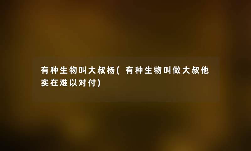 有种生物叫大叔杨(有种生物叫做大叔他实在难以对付)