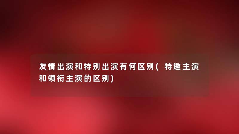 友情出演和特别出演有何区别(特邀主演和领衔主演的区别) 友情出演和特别出演有何区别(特邀主演和领衔主演的区别)