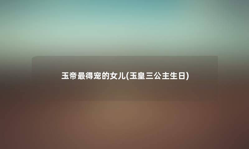 玉帝得宠的女儿(玉皇三公主生日) 玉帝得宠的女儿(玉皇三公主生日)
