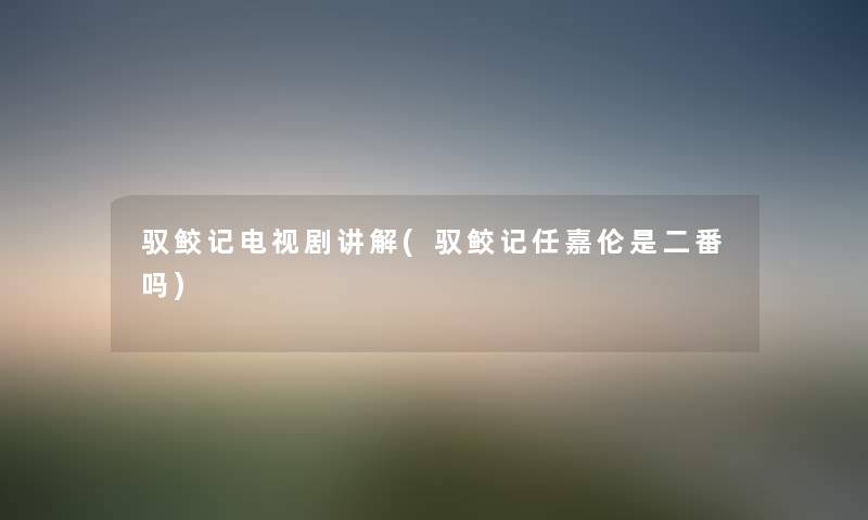 驭鲛记电视剧讲解(驭鲛记任嘉伦是二番吗) 驭鲛记电视剧讲解(驭鲛记任嘉伦是二番吗)