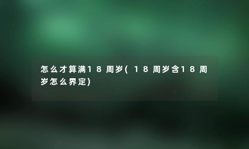 怎么才算满18周岁(18周岁含18周岁怎么界定)